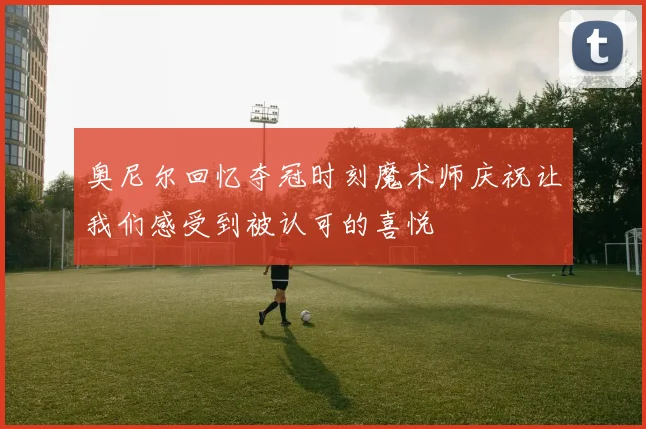 奥尼尔回忆夺冠时刻魔术师庆祝让我们感受到被认可的喜悦