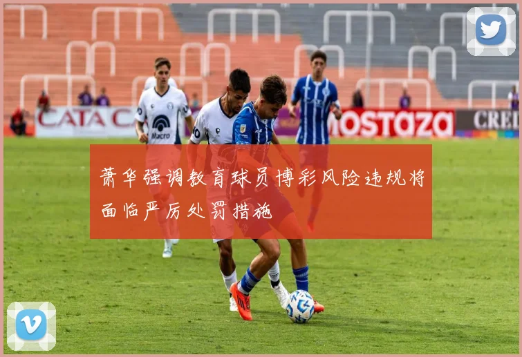 萧华强调教育球员博彩风险违规将面临严厉处罚措施