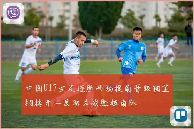 中国U17女足连胜两场提前晋级鞠芷桐梅开二度助力战胜越南队