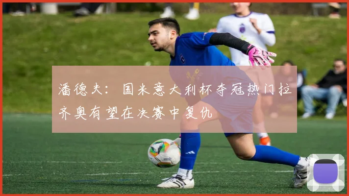 潘德夫：国米意大利杯夺冠热门拉齐奥有望在决赛中复仇