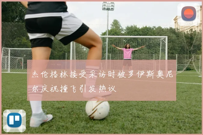 杰伦格林接受采访时被罗伊斯奥尼尔庆祝撞飞引发热议