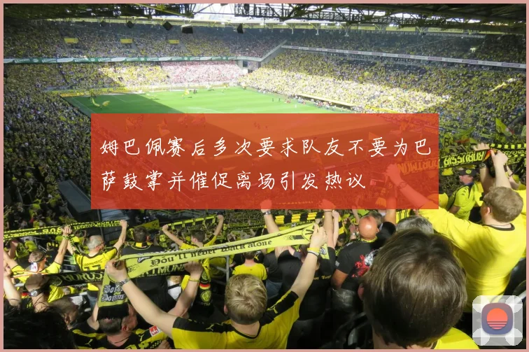 姆巴佩赛后多次要求队友不要为巴萨鼓掌并催促离场引发热议
