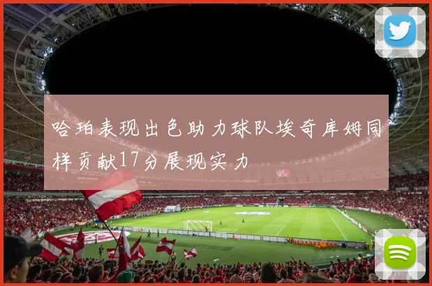 哈珀表现出色助力球队埃奇库姆同样贡献17分展现实力