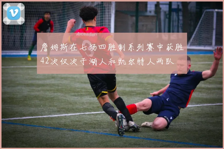 詹姆斯在七场四胜制系列赛中获胜42次仅次于湖人和凯尔特人两队
