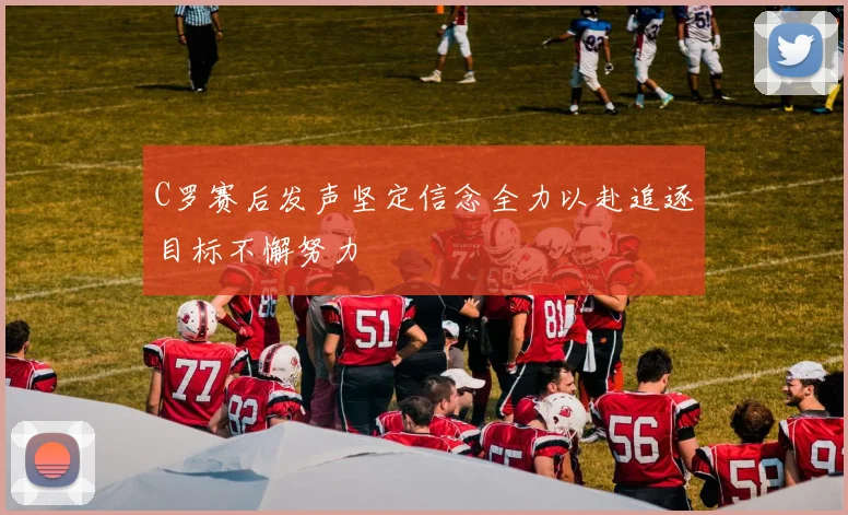 C罗赛后发声坚定信念全力以赴追逐目标不懈努力