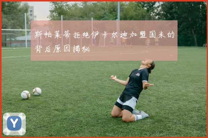 斯帕莱蒂拒绝伊卡尔迪加盟国米的背后原因揭秘
