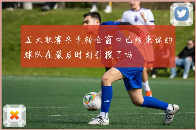五大联赛冬季转会窗口已结束你的球队在最后时刻引援了吗