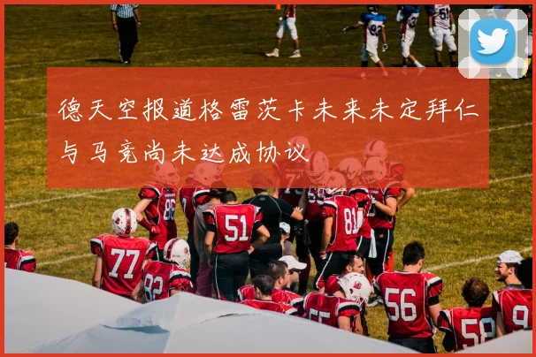 德天空报道格雷茨卡未来未定拜仁与马竞尚未达成协议
