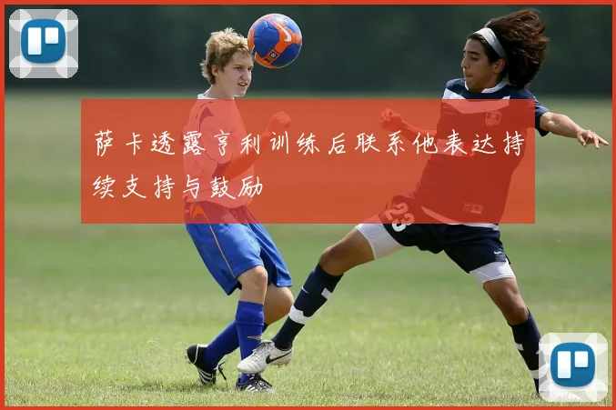 萨卡透露亨利训练后联系他表达持续支持与鼓励