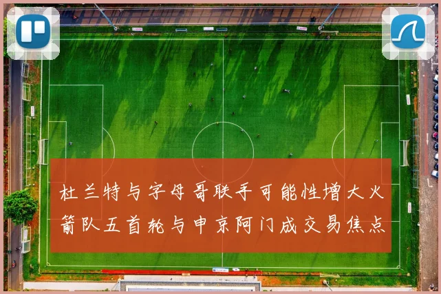 杜兰特与字母哥联手可能性增大火箭队五首轮与申京阿门成交易焦点