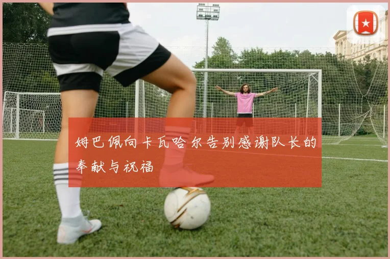 姆巴佩向卡瓦哈尔告别感谢队长的奉献与祝福
